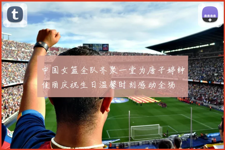 中国女篮全队齐聚一堂为唐子婷钟佳丽庆祝生日温馨时刻感动全场