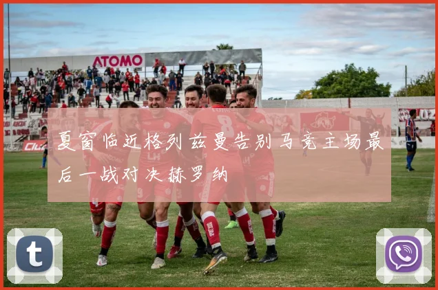 夏窗临近格列兹曼告别马竞主场最后一战对决赫罗纳