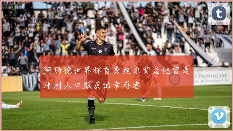 阿玛德世界杯首秀绝杀背后他曾是非洲人口贩卖的幸存者