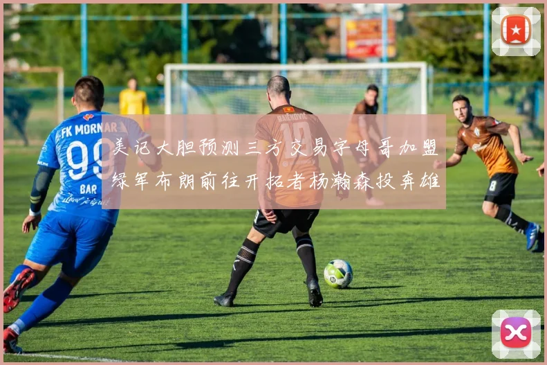 美记大胆预测三方交易字母哥加盟绿军布朗前往开拓者杨瀚森投奔雄鹿