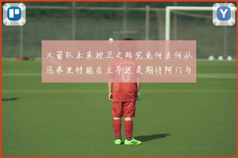 火箭队未来控卫之路究竟何去何从范弗里特能否主导还是期待阿门与谢泼德崛起