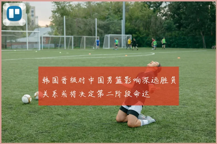 韩国晋级对中国男篮影响深远胜负关系或将决定第二阶段命运