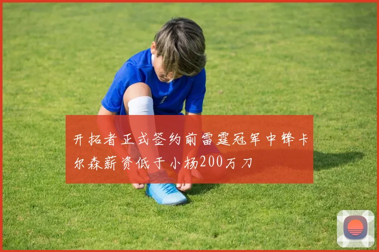 开拓者正式签约前雷霆冠军中锋卡尔森薪资低于小杨200万刀