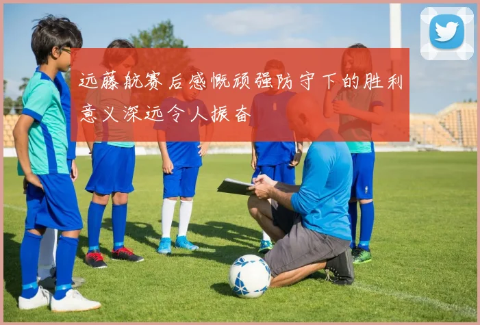 远藤航赛后感慨顽强防守下的胜利意义深远令人振奋