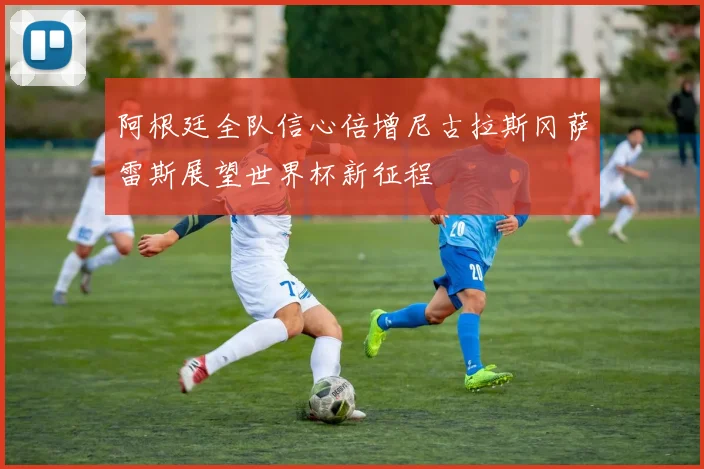 阿根廷全队信心倍增尼古拉斯冈萨雷斯展望世界杯新征程