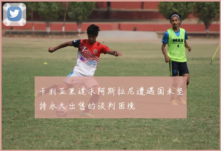 卡利亚里追求阿斯拉尼遭遇国米坚持永久出售的谈判困境