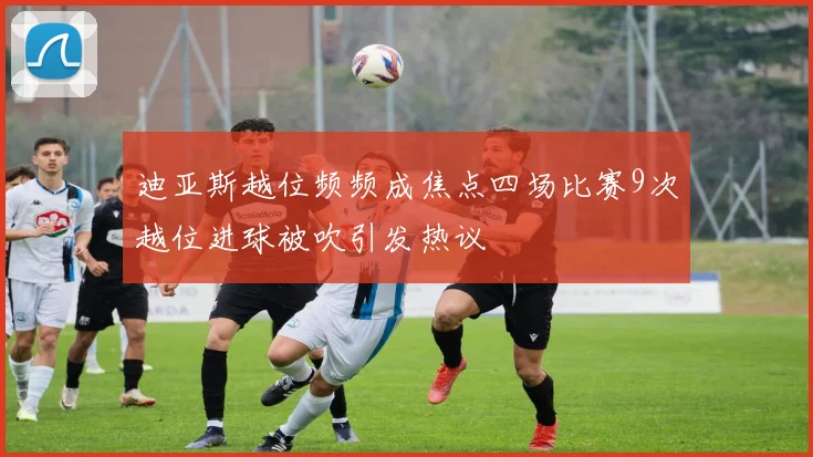 迪亚斯越位频频成焦点四场比赛9次越位进球被吹引发热议