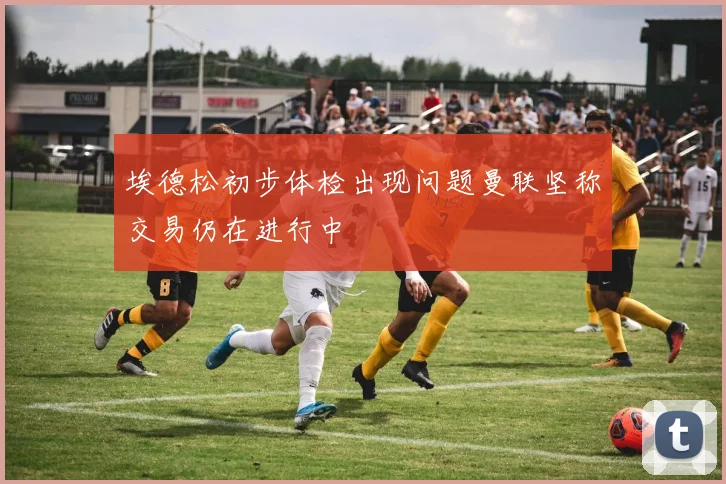 埃德松初步体检出现问题曼联坚称交易仍在进行中