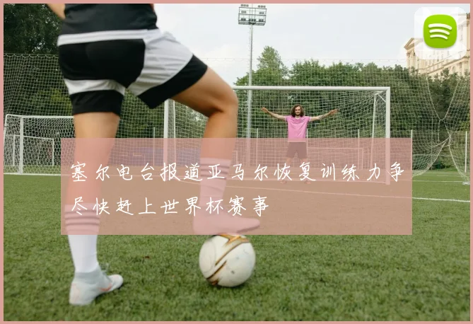 塞尔电台报道亚马尔恢复训练力争尽快赶上世界杯赛事