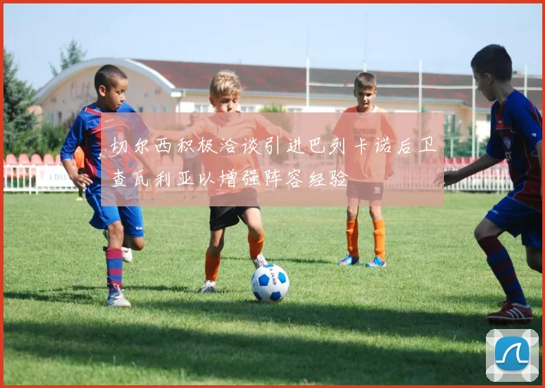 切尔西积极洽谈引进巴列卡诺后卫查瓦利亚以增强阵容经验