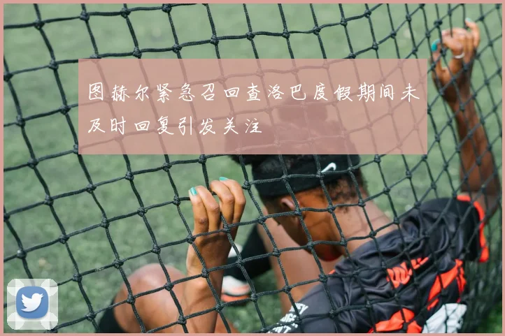 图赫尔紧急召回查洛巴度假期间未及时回复引发关注