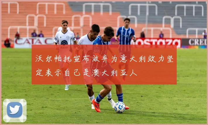 沃尔帕托宣布放弃为意大利效力坚定表示自己是澳大利亚人