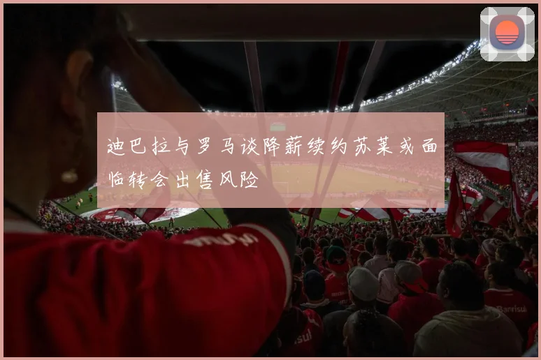 迪巴拉与罗马谈降薪续约苏莱或面临转会出售风险