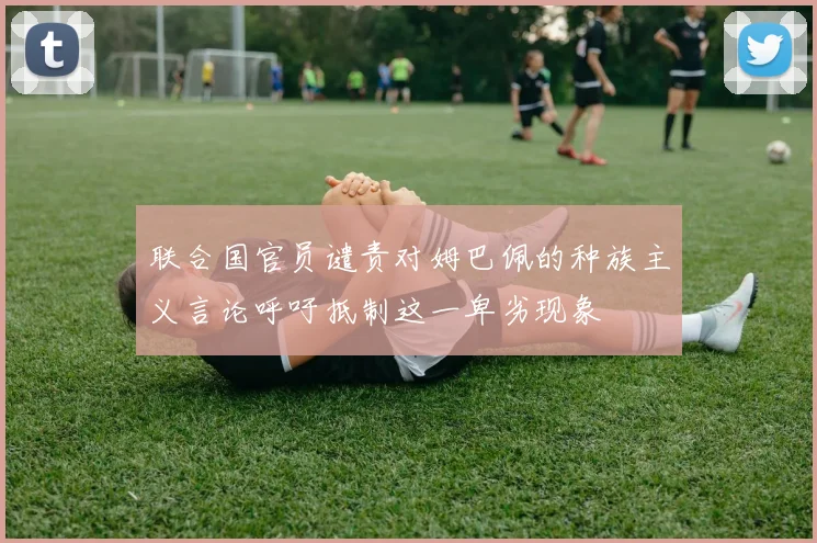 联合国官员谴责对姆巴佩的种族主义言论呼吁抵制这一卑劣现象
