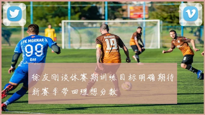 徐友刚谈休赛期训练目标明确期待新赛季带回理想分数