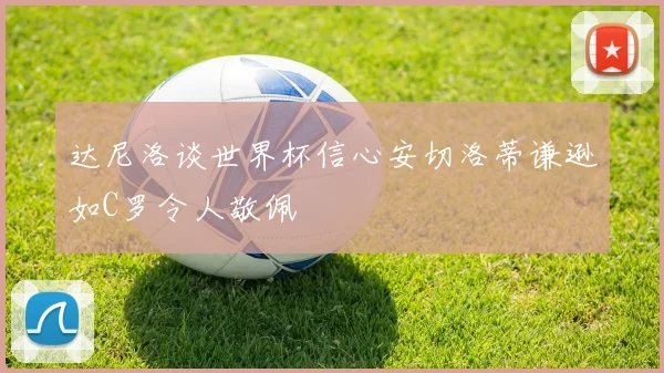 达尼洛谈世界杯信心安切洛蒂谦逊如C罗令人敬佩
