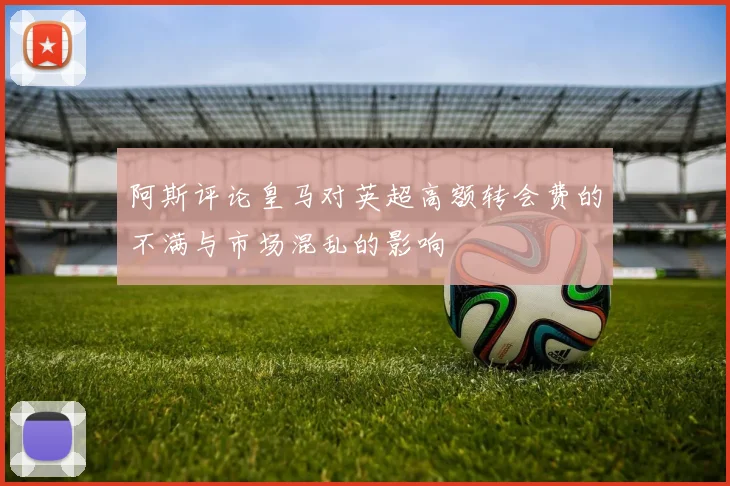 阿斯评论皇马对英超高额转会费的不满与市场混乱的影响