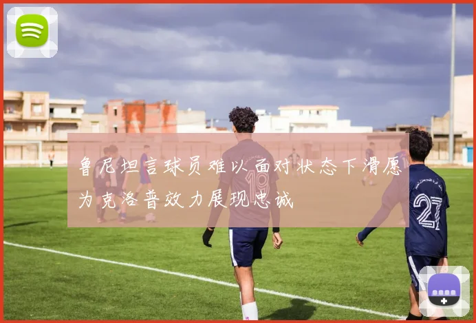 鲁尼坦言球员难以面对状态下滑愿为克洛普效力展现忠诚