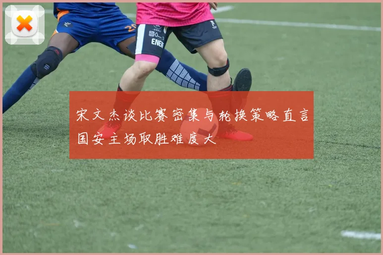 宋文杰谈比赛密集与轮换策略直言国安主场取胜难度大