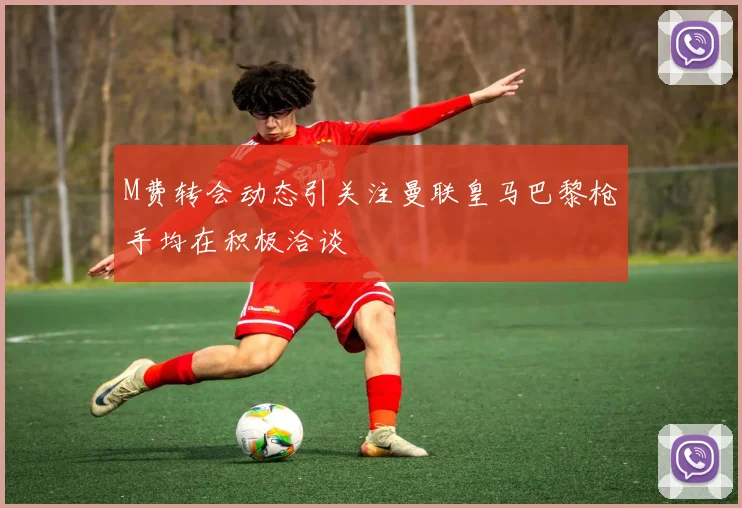 M费转会动态引关注曼联皇马巴黎枪手均在积极洽谈