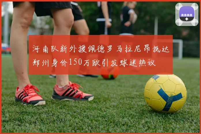 河南队新外援佩德罗马拉尼昂抵达郑州身价150万欧引发球迷热议
