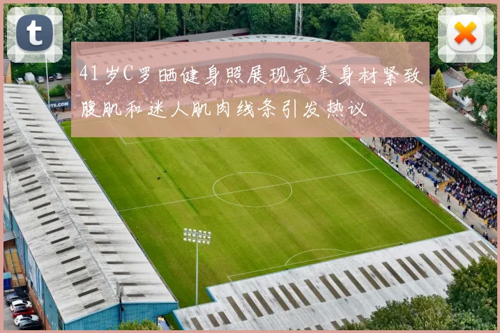 41岁C罗晒健身照展现完美身材紧致腹肌和迷人肌肉线条引发热议