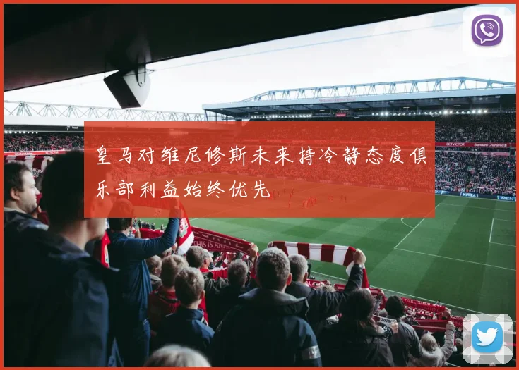 皇马对维尼修斯未来持冷静态度俱乐部利益始终优先