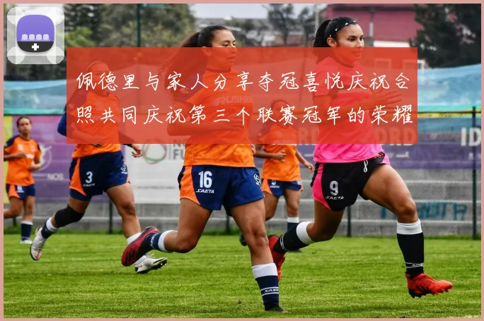 佩德里与家人分享夺冠喜悦庆祝合照共同庆祝第三个联赛冠军的荣耀时刻