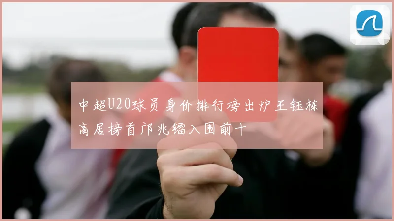 中超U20球员身价排行榜出炉王钰栋高居榜首邝兆镭入围前十